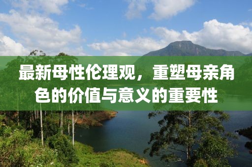 最新母性伦理观，重塑母亲角色的价值与意义的重要性