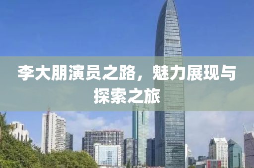 李大朋演员之路，魅力展现与探索之旅