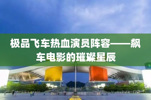 极品飞车热血演员阵容——飙车电影的璀璨星辰