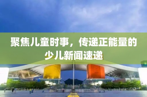 聚焦儿童时事，传递正能量的少儿新闻速递