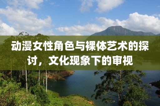 动漫女性角色与裸体艺术的探讨，文化现象下的审视