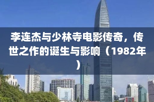 李连杰与少林寺电影传奇，传世之作的诞生与影响（1982年）