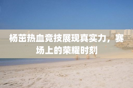 杨茁热血竞技展现真实力，赛场上的荣耀时刻