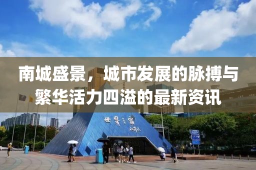 南城盛景，城市发展的脉搏与繁华活力四溢的最新资讯