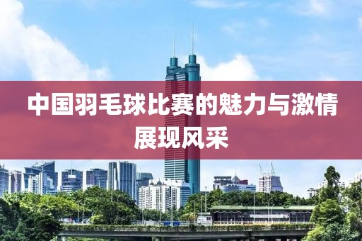 中国羽毛球比赛的魅力与激情展现风采
