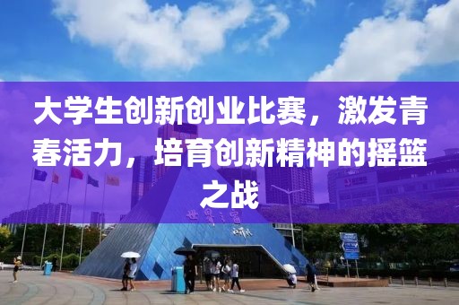 大学生创新创业比赛，激发青春活力，培育创新精神的摇篮之战