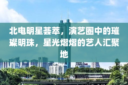 北电明星荟萃，演艺圈中的璀璨明珠，星光熠熠的艺人汇聚地