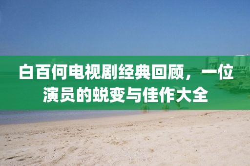 白百何电视剧经典回顾，一位演员的蜕变与佳作大全