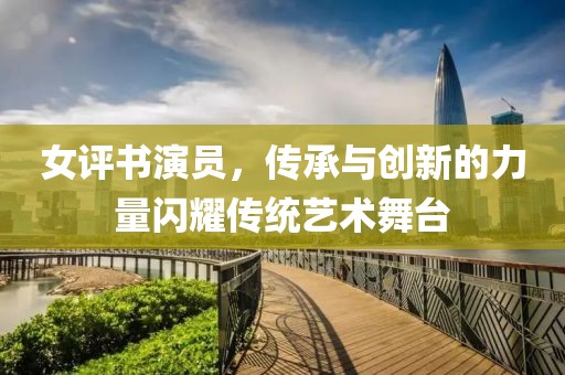 女评书演员，传承与创新的力量闪耀传统艺术舞台