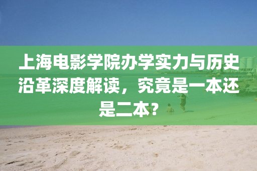 上海电影学院办学实力与历史沿革深度解读，究竟是一本还是二本？