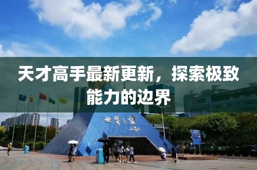 天才高手最新更新，探索极致能力的边界