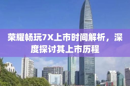 荣耀畅玩7X上市时间解析，深度探讨其上市历程