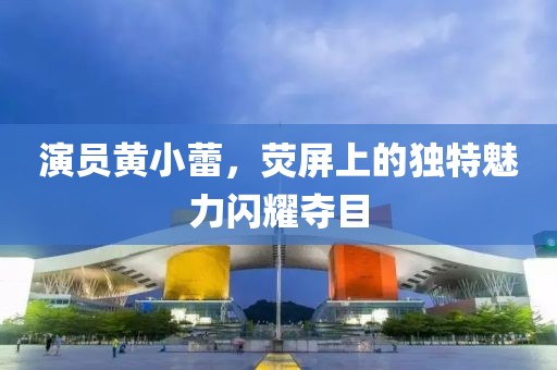 演员黄小蕾，荧屏上的独特魅力闪耀夺目