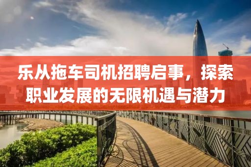 乐从拖车司机招聘启事，探索职业发展的无限机遇与潜力