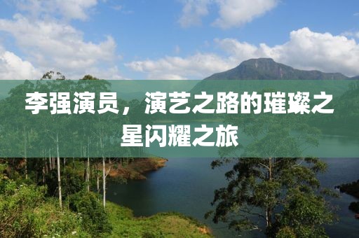 李强演员，演艺之路的璀璨之星闪耀之旅