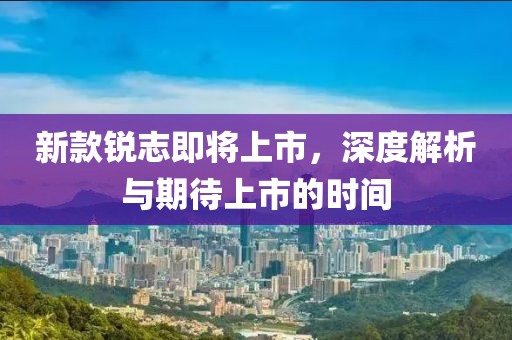新款锐志即将上市，深度解析与期待上市的时间