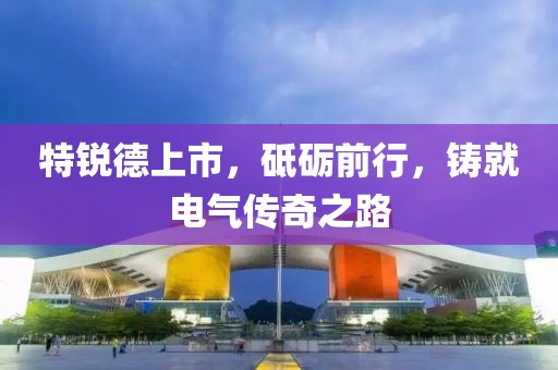 特锐德上市，砥砺前行，铸就电气传奇之路