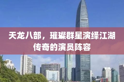 天龙八部，璀璨群星演绎江湖传奇的演员阵容