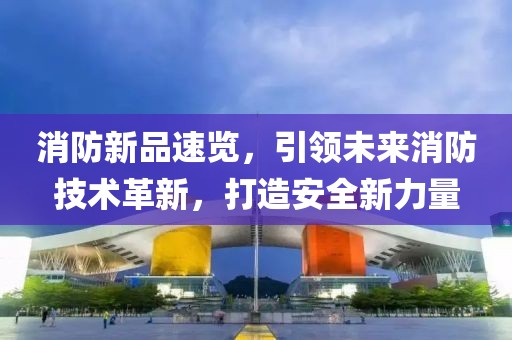 消防新品速览，引领未来消防技术革新，打造安全新力量