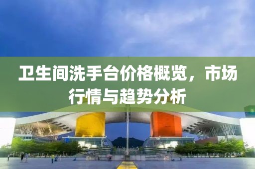 卫生间洗手台价格概览，市场行情与趋势分析