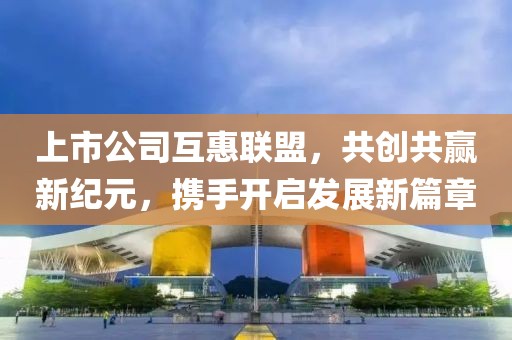上市公司互惠联盟，共创共赢新纪元，携手开启发展新篇章
