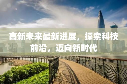 高新未来最新进展，探索科技前沿，迈向新时代