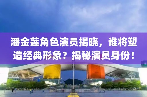潘金莲角色演员揭晓，谁将塑造经典形象？揭秘演员身份！
