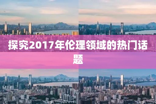 探究2017年伦理领域的热门话题