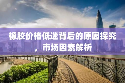 橡胶价格低迷背后的原因探究，市场因素解析
