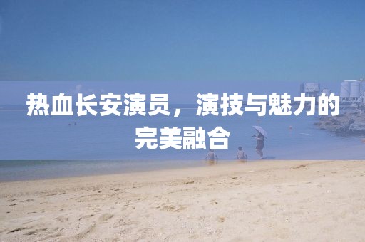热血长安演员，演技与魅力的完美融合