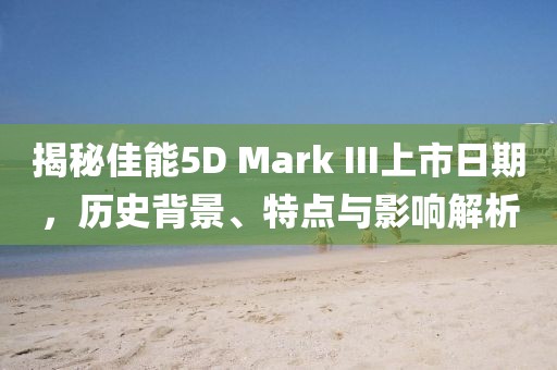 揭秘佳能5D Mark III上市日期，历史背景、特点与影响解析