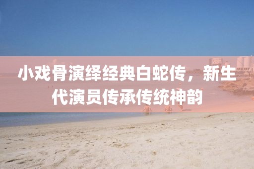 小戏骨演绎经典白蛇传，新生代演员传承传统神韵