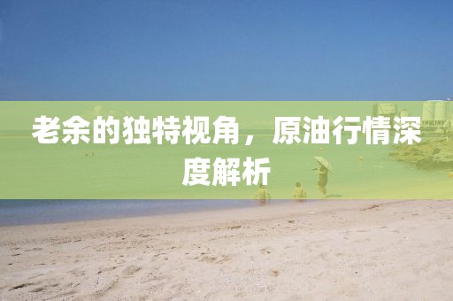 老余的独特视角，原油行情深度解析