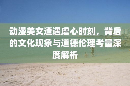 动漫美女遭遇虐心时刻，背后的文化现象与道德伦理考量深度解析