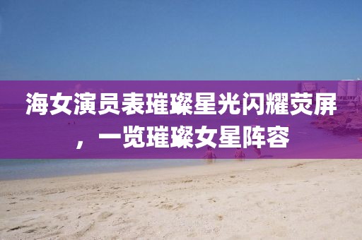 海女演员表璀璨星光闪耀荧屏，一览璀璨女星阵容