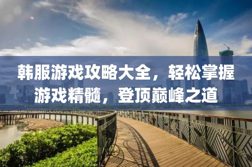 韩服游戏攻略大全，轻松掌握游戏精髓，登顶巅峰之道