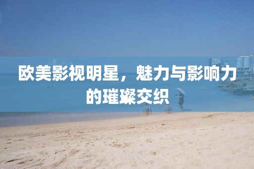 欧美影视明星，魅力与影响力的璀璨交织