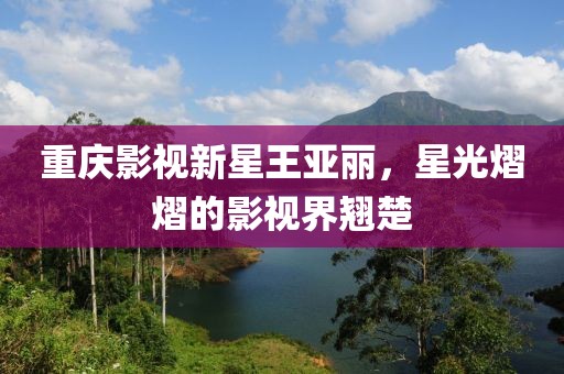 重庆影视新星王亚丽，星光熠熠的影视界翘楚