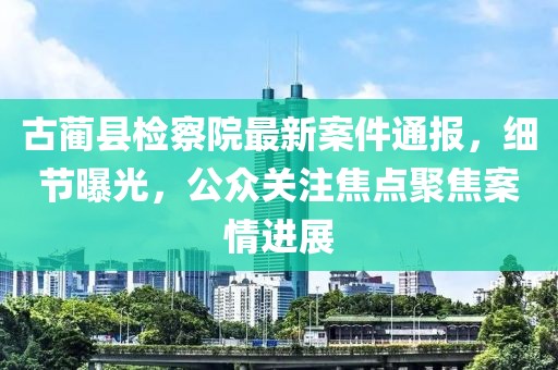 古蔺县检察院最新案件通报，细节曝光，公众关注焦点聚焦案情进展
