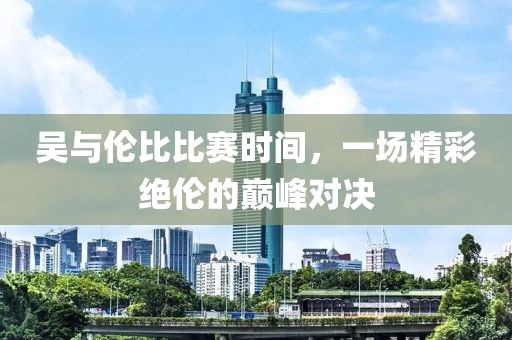 吴与伦比比赛时间，一场精彩绝伦的巅峰对决