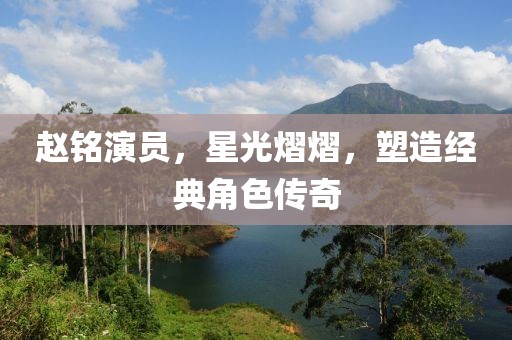 赵铭演员，星光熠熠，塑造经典角色传奇