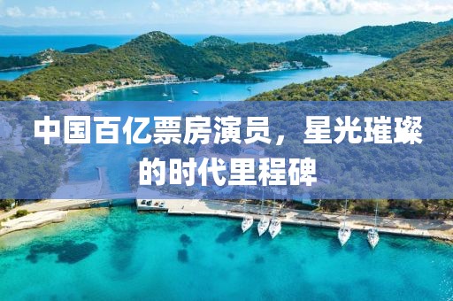 中国百亿票房演员，星光璀璨的时代里程碑