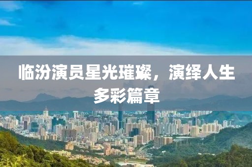 临汾演员星光璀璨，演绎人生多彩篇章