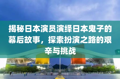 揭秘日本演员演绎日本鬼子的幕后故事，探索扮演之路的艰辛与挑战