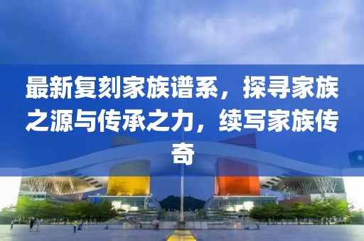 最新复刻家族谱系，探寻家族之源与传承之力，续写家族传奇