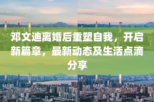 邓文迪离婚后重塑自我，开启新篇章，最新动态及生活点滴分享