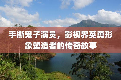 手撕鬼子演员，影视界英勇形象塑造者的传奇故事