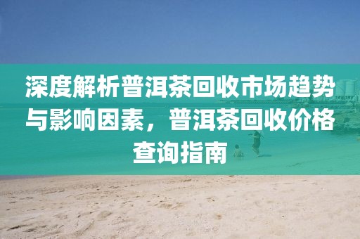 深度解析普洱茶回收市场趋势与影响因素，普洱茶回收价格查询指南