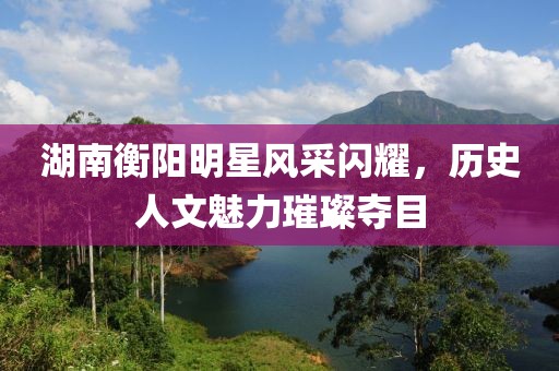 湖南衡阳明星风采闪耀，历史人文魅力璀璨夺目