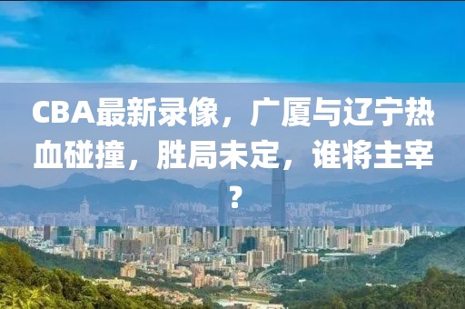 CBA最新录像，广厦与辽宁热血碰撞，胜局未定，谁将主宰？
